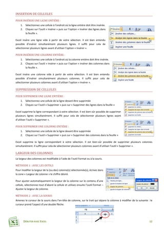 DÉBUTER AVEC EXCEL 12
INSERTION DE CELLULES
POUR INSÉRER UNE LIGNE ENTIÈRE :
1. Sélectionnez une cellule à l’endroit où la ligne entière doit être insérée.
2. Cliquez sur l’outil « Insérer » puis sur l’option « Insérer des lignes dans
la feuille ».
Excel insère une ligne vide à partir de votre sélection. Il est bien entendu
possible d’insérer simultanément plusieurs lignes. Il suffit pour cela de
sélectionner plusieurs lignes avant d’utiliser l’option « Insérer ».
POUR INSÉRER UNE COLONNE ENTIÈRE :
1. Sélectionnez une cellule à l’endroit où la colonne entière doit être insérée.
2. Cliquez sur l’outil « Insérer » puis sur l’option « Insérer des colonnes dans
la feuille ».
Excel insère une colonne vide à partir de votre sélection. Il est bien entendu
possible d’insérer simultanément plusieurs colonnes. Il suffit pour cela de
sélectionner plusieurs colonnes avant d’utiliser l’option « Insérer ».
SUPPRESSION DE CELLULES
POUR SUPPRIMER UNE LIGNE ENTIÈRE :
1. Sélectionnez une cellule de la ligne devant être supprimée
2. Cliquez sur l’outil « Supprimer » puis sur « Supprimer des lignes dans la feuille »
Excel supprime la ligne correspondant à votre sélection. Il est bien-sûr possible de supprimer
plusieurs lignes simultanément. Il suffit pour cela de sélectionner plusieurs lignes avant
d’utiliser l’outil « Supprimer ».
POUR SUPPRIMER UNE COLONNE ENTIÈRE :
1. Sélectionnez une cellule de la ligne devant être supprimée
2. Cliquez sur l’outil « Supprimer » puis sur « Supprimer des colonnes dans la feuille »
Excel supprime la ligne correspondant à votre sélection. Il est bien-sûr possible de supprimer plusieurs colonnes
simultanément. Il suffit pour cela de sélectionner plusieurs colonnes avant d’utiliser l’outil « Supprimer ».
LARGEUR DES COLONNES
La largeur des colonnes est modifiable à l’aide de l’outil Format ou à la souris.
MÉTHODE 1 : AVEC LES OUTILS
Pour modifier la largeur de la (ou des) colonne(s) sélectionnée(s), écrivez dans
la zone « Largeur de colonne » le chiffre désiré.
Pour ajuster automatiquement la largeur de la colonne sur le contenu d’une
cellule, sélectionnez tout d’abord la cellule et utilisez ensuite l’outil Format –
Ajuster la largeur de colonne.
MÉTHODE 2 : AVEC LA SOURIS
Amenez le curseur de la souris dans l’en-tête de colonne, sur le trait qui sépare la colonne à modifier de la suivante : le
curseur prend l’aspect d’une double flèche.
 