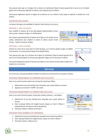 DÉBUTER AVEC EXCEL 13
Vous pouvez alors agir sur la largeur de la colonne en maintenant cliqué le bouton gauche de la souris et en la faisant
glisser vers la droite pour agrandir la colonne, vers la gauche pour la réduire.
Vous pouvez également ajuster la largeur de la colonne sur son contenu le plus large en opérant un double clic à cet
endroit.
HAUTEUR DES LIGNES
La hauteur des lignes est modifiable à l’aide de l’outil Format ou à la souris.
MÉTHODE 1 : AVEC LES OUTILS
Pour modifier la hauteur de la (ou des) ligne(s) sélectionnée(s), écrivez
dans la zone « Hauteur de ligne » le chiffre désiré.
Pour ajuster automatiquement la hauteur de la ligne sur le contenu d’une
cellule, sélectionnez tout d’abord la cellule et utilisez ensuite l’outil
Format – Ajuster la hauteur de ligne.
MÉTHODE 2 : AVEC LA SOURIS
Amenez le curseur de la souris dans l’en-tête de ligne, sur le trait qui sépare la ligne à modifier
de la suivante : le curseur prend l’aspect d’une double flèche.
Vous pouvez alors agir sur la hauteur de la ligne en maintenant cliqué le bouton gauche de la
souris et en la faisant glisser vers le bas pour agrandir la ligne, vers le haut pour la réduire.
Vous pouvez également ajuster la hauteur de la ligne sur son contenu le plus large en opérant un
double clic à cet endroit.
EFFACER
En cas d’erreur, vous pouvez décider d’effacer le contenu ou le format d’une ou plusieurs cellules.
EFFACER UNIQUEMENT LE CONTENU DES CELLULES
Dans ce cas, seul le contenu (texte saisi, formule de calcul) sera effacé.
1. Sélectionner la (ou les) cellule(s) pour lesquelles vous voulez effacer le contenu,
2. Appuyez sur la touche « SUPPR » du clavier.
EFFACER UNIQUEMENT LE FORMAT DES CELLULES
Dans ce cas, seul le format (couleur, format des nombres, bordure…) sera effacé.
1. Sélectionner la (ou les) cellule(s) pour lesquelles vous voulez effacer le
format,
2. Dans le groupe Edition de l’onglet Accueil, cliquez sur l’outil « Effacer »
(représenté par une icône en forme de gomme),
3. Choisissez l’option « Effacer les formats ».
EFFACER TOUT (FORMAT ET CONTENU)
1. Sélectionner la (ou les) cellule(s) pour lesquelles vous voulez tout effacer,
2. Dans le groupe Edition de l’onglet Accueil, cliquez sur l’outil « Effacer »
3. Choisissez l’option « Effacer tout ».
 