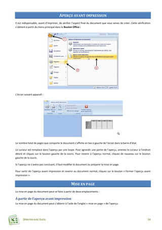 DÉBUTER AVEC EXCEL 14
APERÇU AVANT IMPRESSION
Il est indispensable, avant d’imprimer, de vérifier l’aspect final du document que vous venez de créer. Cette vérification
s’obtient à partir du menu principal dans le Bouton Office :
L’écran suivant apparaît :
Le nombre total de pages que comporte le document s’affiche en bas à gauche de l’écran dans la barre d’état.
Le curseur est remplacé dans l’aperçu par une loupe. Pour agrandir une partie de l’aperçu, amenez le curseur à l’endroit
désiré et cliquez sur le bouton gauche de la souris. Pour revenir à l’aperçu normal, cliquez de nouveau sur le bouton
gauche de la souris.
Si l’aperçu ne s’avère pas concluant, il faut modifier le document ou préparer la mise en page.
Pour sortir de l’aperçu avant impression et revenir au document normal, cliquez sur le bouton « Fermer l’aperçu avant
impression ».
MISE EN PAGE
La mise en page du document peut se faire à partir de deux emplacements :
À partir de l’aperçu avant impression
La mise en page du document peut s’obtenir à l’aide de l’onglet « mise en page » de l’aperçu.
 