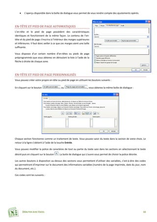 DÉBUTER AVEC EXCEL 16
 L’aperçu disponible dans la boîte de dialogue vous permet de vous rendre compte des ajustements opérés.
EN-TÊTE ET PIED DE PAGE AUTOMATIQUES
L’en-tête et le pied de page possèdent des caractéristiques
identiques et fonctionnent de la même façon. Le contenu de l’en-
tête et du pied de page s’inscrira à l’intérieur des marges supérieures
et inférieures. Il faut donc veiller à ce que ces marges aient une taille
suffisante.
Vous disposez d’un certain nombre d’en-têtes ou pieds de page
préprogrammés que vous obtenez en déroulant la liste à l’aide de la
flèche à droite de chaque zone.
EN-TÊTE ET PIED DE PAGE PERSONNALISÉS
Vous pouvez créer votre propre en-tête ou pied de page en utilisant les boutons suivants :
En cliquant sur le bouton ou , vous obtenez la même boîte de dialogue :
Chaque section fonctionne comme un traitement de texte. Vous pouvez saisir du texte dans la section de votre choix. Le
retour à la ligne s’obtient à l’aide de la touche Entrée.
Vous pouvez modifier la police de caractères de tout ou partie du texte saisi dans les sections en sélectionnant le texte
désiré puis en cliquant sur le bouton . La boite de dialogue qui s’ouvre vous permet de choisir la police désirée.
Les autres boutons à disposition au-dessus des sections vous permettent d’utiliser des variables, c’est-à-dire des codes
qui permettront d’imprimer sur le document des informations variables (numéro de la page imprimée, date du jour, nom
du document, etc.).
Ces codes sont les suivants :
 