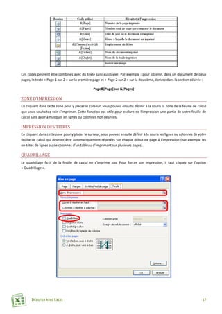 DÉBUTER AVEC EXCEL 17
Ces codes peuvent être combinés avec du texte saisi au clavier. Par exemple : pour obtenir, dans un document de deux
pages, le texte « Page 1 sur 2 » sur la première page et « Page 2 sur 2 » sur la deuxième, écrivez dans la section désirée :
Page&[Page] sur &[Pages]
ZONE D’IMPRESSION
En cliquant dans cette zone pour y placer le curseur, vous pouvez ensuite définir à la souris la zone de la feuille de calcul
que vous souhaitez voir s’imprimer. Cette fonction est utile pour exclure de l’impression une partie de votre feuille de
calcul sans avoir à masquer les lignes ou colonnes non désirées.
IMPRESSION DES TITRES
En cliquant dans cette zone pour y placer le curseur, vous pouvez ensuite définir à la souris les lignes ou colonnes de votre
feuille de calcul qui devront être automatiquement répétées sur chaque début de page à l’impression (par exemple les
en-têtes de lignes ou de colonnes d’un tableau d’imprimant sur plusieurs pages).
QUADRILLAGE
Le quadrillage fictif de la feuille de calcul ne s’imprime pas. Pour forcer son impression, il faut cliquez sur l’option
« Quadrillage ».
 