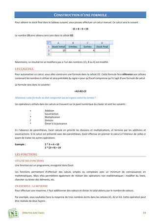 DÉBUTER AVEC EXCEL 19
CONSTRUCTION D’UNE FORMULE
Pour obtenir le stock final dans le tableau suivant, vous pouvez effectuer un calcul manuel. Ce calcul sera le suivant :
15 + 8 – 4 = 19
Le nombre 19 ainsi obtenu sera saisi dans la cellule D2.
Néanmoins, ce résultat ne se modifiera pas si l’un des nombres (15, 8 ou 4) est modifié.
LES CALCULS
Pour automatiser ce calcul, vous allez construire une formule dans la cellule D2. Cette formule fera référence aux cellules
contenant les nombres à utiliser et sera précédée du signe = pour qu’Excel comprenne qu’il s’agit d’une formule de calcul.
La formule sera donc la suivante :
=A2+B2-C2
Attention, cette formule ne doit comporter aucun espace entre les termes !
Les opérateurs utilisés dans les calculs se trouvent sur le pavé numérique du clavier et sont les suivants :
+ Addition
- Soustraction
* Multiplication
/ Division
^ Élever à la puissance
En l’absence de parenthèses, Excel calcule en priorité les divisions et multiplications, et termine par les additions et
soustractions. Si le calcul est présenté avec des parenthèses, Excel effectue en premier le calcul à l’intérieur de celles-ci
avant de traiter les autres opérations.
Exemple : 2 * 3 + 4 = 10
2 * (3 + 4) = 14
LES FONCTIONS
UTILITÉ DES FONCTIONS
Une fonction est un programme, enregistré dans Excel.
Les fonctions permettent d’effectuer des calculs simples ou complexes avec un minimum de connaissances en
mathématiques. Mais elles permettent également de réaliser des opérations non mathématiques : modifier du texte,
chercher ou tester des éléments, etc.
UN EXEMPLE : LA MOYENNE
Pour effectuer une moyenne, il faut additionner des valeurs et diviser le total obtenu par le nombre de valeurs.
Par exemple, vous souhaitez faire la moyenne de trois nombres écrits dans les cellules A1, A2 et A3. Cette opération peut
être réalisée de deux façons :
 