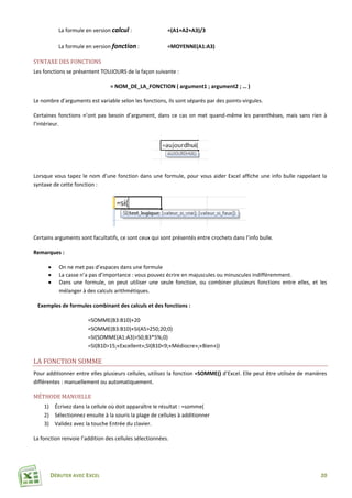 DÉBUTER AVEC EXCEL 20
La formule en version calcul : =(A1+A2+A3)/3
La formule en version fonction : =MOYENNE(A1:A3)
SYNTAXE DES FONCTIONS
Les fonctions se présentent TOUJOURS de la façon suivante :
= NOM_DE_LA_FONCTION ( argument1 ; argument2 ; … )
Le nombre d’arguments est variable selon les fonctions, ils sont séparés par des points-virgules.
Certaines fonctions n’ont pas besoin d’argument, dans ce cas on met quand-même les parenthèses, mais sans rien à
l’intérieur.
Lorsque vous tapez le nom d’une fonction dans une formule, pour vous aider Excel affiche une info bulle rappelant la
syntaxe de cette fonction :
Certains arguments sont facultatifs, ce sont ceux qui sont présentés entre crochets dans l’info bulle.
Remarques :
 On ne met pas d’espaces dans une formule
 La casse n’a pas d’importance : vous pouvez écrire en majuscules ou minuscules indifféremment.
 Dans une formule, on peut utiliser une seule fonction, ou combiner plusieurs fonctions entre elles, et les
mélanger à des calculs arithmétiques.
Exemples de formules combinant des calculs et des fonctions :
=SOMME(B3:B10)+20
=SOMME(B3:B10)+SI(A5>250;20;0)
=SI(SOMME(A1:A3)>50;B3*5%;0)
=SI(B10>15;«Excellent»;SI(B10<9;«Médiocre»;«Bien»))
LA FONCTION SOMME
Pour additionner entre elles plusieurs cellules, utilisez la fonction =SOMME() d’Excel. Elle peut être utilisée de manières
différentes : manuellement ou automatiquement.
MÉTHODE MANUELLE
1) Écrivez dans la cellule où doit apparaître le résultat : =somme(
2) Sélectionnez ensuite à la souris la plage de cellules à additionner
3) Validez avec la touche Entrée du clavier.
La fonction renvoie l’addition des cellules sélectionnées.
 