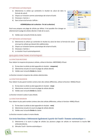 DÉBUTER AVEC EXCEL 21
1ÈRE MÉTHODE AUTOMATIQUE
1) Sélectionnez la cellule qui contiendra le résultat du calcul (et donc la
formule de calcul)
2) Cliquez sur le bouton somme automatique de la barre d’outils
3) Choisissez « Somme »
4) Dans la barre de formule s’affiche :
=SOMME(début de la sélection : fin de la sélection)
Excel vous propose une plage de cellules par défaut. Il est possible d’en changer en
sélectionnant la plage de cellules désirée à l’aide de la souris.
5) Validez avec la touche Entrée du clavier.
2ÈME MÉTHODE AUTOMATIQUE
1) Sélectionnez la cellule qui contiendra le résultat du calcul (et donc la formule de calcul)
ainsi que les cellules qui doivent être additionnées.
2) Cliquez sur le bouton Somme automatique de la barre d’outils.
3) Choisissez « Somme »
4) Le résultat s’inscrit automatiquement.
QUELQUES FONCTIONS STATISTIQUES
LA FONCTION MOYENNE
Pour obtenir la moyenne de plusieurs cellules, utilisez la fonction =MOYENNE() d’Excel.
1) Écrivez dans la cellule où doit apparaître le résultat : =moyenne(
2) Sélectionnez ensuite à la souris la plage de cellules désirée
3) Validez avec la touche Entrée du clavier.
La fonction renvoie la moyenne des cellules sélectionnées.
LA FONCTION MAXIMUM
Pour obtenir le plus grand nombre contenu dans des cellules différentes, utilisez la fonction =MAX() d’Excel.
1) Écrivez dans la cellule où doit apparaître le résultat : =max(
2) Sélectionnez ensuite à la souris la plage de cellules désirée
3) Validez avec la touche Entrée du clavier.
La fonction renvoie la valeur la plus élevée.
LA FONCTION MINIMUM
Pour obtenir le plus petit nombre contenu dans des cellules différentes, utilisez la fonction =MIN() d’Excel.
1) Écrivez dans la cellule où doit apparaître le résultat : =min(
2) Sélectionnez ensuite à la souris la plage de cellules désirée
3) Validez avec la touche Entrée du clavier.
La fonction renvoie la valeur la moins élevée.
Ces trois fonctions s’obtiennent également à partir de l’outil « Somme automatique » :
1) Sélectionnez à la souris la plage de cellules (ou plusieurs plages de cellules en maintenant la touche Ctrl
enfoncée) désirée,
2) Déroulez l’outil « Somme automatique »
 