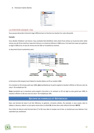 DÉBUTER AVEC EXCEL 22
3) Choisissez l’option désirée.
LA FONCTION LOGIQUE =SI()
Vous pouvez demander à Excel de réagir différemment en fonction du résultat d’un calcul demandé.
Exemple :
Vous décidez d’élaborer une facture. Vous souhaitez faire bénéficier votre client d’une remise sur le prix de vente. Cette
remise sera de 5% du total hors taxes de la facture si ce total est inférieur à 1000 euros. Si le total hors taxes est supérieur
ou égal à 1000 euros, le taux de remise sera de 10% sur la totalité du montant.
Le document Excel se présentera ainsi :
La formule en D6 compare tout d’abord le résultat obtenu en D5 au nombre 1000.
Si le montant en D5 est plus petit que 1000, alors (symbolisé par le point-virgule) le résultat à afficher en D6 sera celui du
calcul : D5 multiplié par 5%.
Sinon (symbolisé par le deuxième point-virgule) c’est-à-dire si le montant en D5 est égal ou plus grand que 1000, le
résultat à afficher en D6 sera celui du calcul : D5 multiplié par 10%.
RECOPIE DE FORMULES ET RÉFÉRENCES
Dans une formule de calcul il est fait référence, en général, à d’autres cellules. Par exemple, si vous voulez, dans le
tableau ci-dessous, obtenir un prix après remise dans la cellule C6, écrivez dans cette cellule la formule =B6*C2
Pour éviter de réécrire cette formule dans C7 et C8, vous allez la recopier vers le bas. Le résultat que vous obtenez n’est
cependant pas satisfaisant.
 