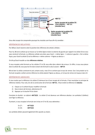 DÉBUTER AVEC EXCEL 23
Vous allez essayer de comprendre pourquoi les résultats sont faux afin d’y remédier :
RÉFÉRENCES RELATIVES
Par défaut, Excel raisonne selon la position des références de cellules utilisées :
Pour lui, B6 est la cellule qui se trouve sur la même ligne et dans la colonne de gauche par rapport à la cellule C6 où vous
avez construit la formule. La référence utilisée sera donc pour Excel : « même ligne – 1 colonne à gauche ». De la même
façon, pour Excel la cellule C2 est la référence « même colonne – 4 lignes au-dessus ».
On dit qu’Excel travaille sur des références relatives.
Si vous recopiez cette formule sur les cellules C7 et C8, vous allez donc obtenir des erreurs. En effet, si vous vous placez
dans la cellule C8, vous pourrez lire dans la barre de formule le calcul suivant : =B8*C4
B8 est bien la cellule contenant le prix unitaire voulu, mais C4 ne contient pas le taux de remise. Ceci s’est produit car la
formule recopiée a utilisé comme référence la cellule placée 4 lignes au-dessus, or le taux de remise est toujours dans C2.
RÉFÉRENCES ABSOLUES
Si vous voulez que la référence à la cellule C2 demeure lors d’une recopie de la formule, il faut neutraliser ce principe de
référence relative. Pour cela, lors de la construction de la formule =B6*C2 , il faut rendre la référence C2 absolue.
1) Cliquez sur la cellule C6 pour modifier la formule
2) Dans la barre de formule, sélectionnez C2
3) Appuyez sur la touche F4 du clavier
Constatez le résultat : on obtient =B6*$C$2 . La cellule C2 est devenue une référence absolue. Les symboles $ (dollars)
vont figer la référence.
À présent, si vous recopiez la formule vers le bas en C7 et C8, vous obtiendrez :
En C7 : =B7*$C$2
En C8 : =B8*$C$2
Les symboles dollars peuvent également être ajoutés au clavier.
 