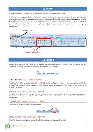 DÉBUTER AVEC EXCEL 4
LE RUBAN
Le Ruban remplace les menus tels qu’ils apparaissent dans les anciennes versions d’Excel.
Le Ruban a été conçu pour accélérer la recherche des commandes dont vous avez besoin pour effectuer une tâche. Les
commandes sont classées en groupes logiques, lesquels sont regroupés dans des onglets. Chaque onglet a trait à un type
d’activité (comme l’écriture ou la mise en forme d’une page). Pour éviter l’encombrement, certains onglets ne s’affichent
que lorsqu’ils sont nécessaires. Par exemple, l’onglet « Outils Image » apparaît uniquement lorsqu’une image est
sélectionnée.
LE CLASSEUR
Chaque fichier Excel est représenté par un classeur comportant par défaut 3 feuilles. C’est ce classeur qui sera
sauvegardé. Le nom et le nombre de feuilles qui le composent sont variables.
RENOMMER LES FEUILLES DU CLASSEUR
Par défaut, les feuilles du classeur portent le nom Feuil1, Feuil2, etc. Pour leur donner un nom plus explicite, on effectue
un double clic sur l’onglet qui les désigne. Il suffit alors de saisir le nouveau nom et de valider à l’aide de la touche
« Entrée » du clavier.
SUPPRIMER DES FEUILLES D’UN CLASSEUR
On effectue, sur le nom de l’onglet à supprimer, un clic à l’aide du bouton droit de la souris et on choisit l’option
« Supprimer ».
AJOUTER DES FEUILLES DANS UN CLASSEUR
On effectue un clic sur le dernier onglet du classeur :
DÉPLACER DES FEUILLES DANS UN CLASSEUR
À l’aide de la souris, on fait glisser l’onglet de la feuille à déplacer vers sa nouvelle position.
Onglet « Accueil »
Groupe « Alignement »
 