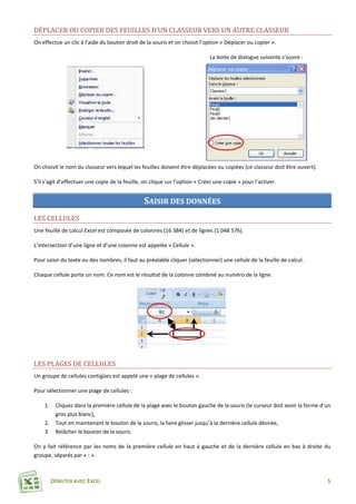 DÉBUTER AVEC EXCEL 5
DÉPLACER OU COPIER DES FEUILLES D’UN CLASSEUR VERS UN AUTRE CLASSEUR
On effectue un clic à l’aide du bouton droit de la souris et on choisit l’option « Déplacer ou copier ».
La boite de dialogue suivante s’ouvre :
On choisit le nom du classeur vers lequel les feuilles doivent être déplacées ou copiées (ce classeur doit être ouvert).
S’il s’agit d’effectuer une copie de la feuille, on clique sur l’option « Créer une copie » pour l’activer.
SAISIR DES DONNÉES
LES CELLULES
Une feuille de calcul Excel est composée de colonnes (16 384) et de lignes (1 048 576).
L’intersection d’une ligne et d’une colonne est appelée « Cellule ».
Pour saisir du texte ou des nombres, il faut au préalable cliquer (sélectionner) une cellule de la feuille de calcul.
Chaque cellule porte un nom. Ce nom est le résultat de la colonne combiné au numéro de la ligne.
LES PLAGES DE CELLULES
Un groupe de cellules contigües est appelé une « plage de cellules ».
Pour sélectionner une plage de cellules :
1. Cliquez dans la première cellule de la plage avec le bouton gauche de la souris (le curseur doit avoir la forme d’un
gros plus blanc),
2. Tout en maintenant le bouton de la souris, la faire glisser jusqu’à la dernière cellule désirée,
3. Relâcher le bouton de la souris.
On y fait référence par les noms de la première cellule en haut à gauche et de la dernière cellule en bas à droite du
groupe, séparés par « : ».
 