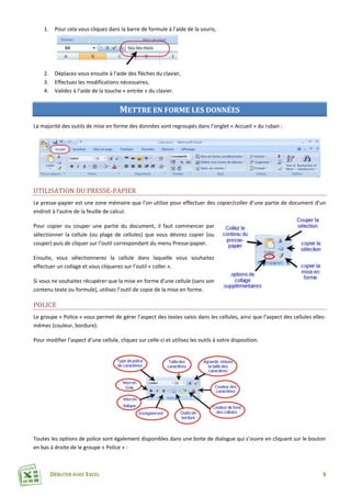 DÉBUTER AVEC EXCEL 8
1. Pour cela vous cliquez dans la barre de formule à l’aide de la souris,
2. Déplacez-vous ensuite à l‘aide des flèches du clavier,
3. Effectuez les modifications nécessaires,
4. Validez à l’aide de la touche « entrée » du clavier.
METTRE EN FORME LES DONNÉES
La majorité des outils de mise en forme des données sont regroupés dans l’onglet « Accueil » du ruban :
UTILISATION DU PRESSE-PAPIER
Le presse-papier est une zone mémoire que l’on utilise pour effectuer des copier/coller d’une partie de document d’un
endroit à l’autre de la feuille de calcul.
Pour copier ou couper une partie du document, il faut commencer par
sélectionner la cellule (ou plage de cellules) que vous désirez copier (ou
couper) puis de cliquer sur l’outil correspondant du menu Presse-papier.
Ensuite, vous sélectionnerez la cellule dans laquelle vous souhaitez
effectuer un collage et vous cliquerez sur l’outil « coller ».
Si vous ne souhaitez récupérer que la mise en forme d’une cellule (sans son
contenu texte ou formule), utilisez l’outil de copie de la mise en forme.
POLICE
Le groupe « Police » vous permet de gérer l’aspect des textes saisis dans les cellules, ainsi que l’aspect des cellules elles-
mêmes (couleur, bordure).
Pour modifier l’aspect d’une cellule, cliquez sur celle-ci et utilisez les outils à votre disposition.
Toutes les options de police sont également disponibles dans une boite de dialogue qui s’ouvre en cliquant sur le bouton
en bas à droite de le groupe « Police » :
 