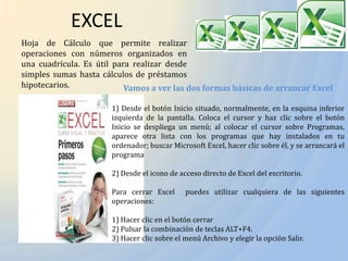 EXCEL
Hoja de Cálculo que permite realizar
operaciones con números organizados en
una cuadrícula. Es útil para realizar desde
simples sumas hasta cálculos de préstamos
hipotecarios.              Vamos a ver las dos formas básicas de arrancar Excel

                      1) Desde el botón Inicio situado, normalmente, en la esquina inferior
                      izquierda de la pantalla. Coloca el cursor y haz clic sobre el botón
                      Inicio se despliega un menú; al colocar el cursor sobre Programas,
                      aparece otra lista con los programas que hay instalados en tu
                      ordenador; buscar Microsoft Excel, hacer clic sobre él, y se arrancará el
                      programa

                      2) Desde el icono de acceso directo de Excel del escritorio.

                      Para cerrar Excel      puedes utilizar cualquiera de las siguientes
                      operaciones:

                      1) Hacer clic en el botón cerrar
                      2) Pulsar la combinación de teclas ALT+F4.
                      3) Hacer clic sobre el menú Archivo y elegir la opción Salir.
 
