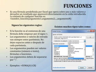 FUNCIONES
•   Es una fórmula predefinida por Excel que opera sobre uno o más valores y
    devuelve un resultado que aparecerá directamente en la celda introducida.
    La sintaxis de cualquier función es:
    =nombre_función(argumento1;argumento2;...;argumentoN)

     Siguen las siguientes reglas:
                                              Existen muchos tipos tales como:
•   Si la función va al comienzo de una
    fórmula debe empezar por el signo =.
•   Los argumentos o valores de entrada
    van siempre entre paréntesis. No
    dejes espacios antes o después de
    cada paréntesis.
•   Los argumentos pueden ser valores
    constantes (número o texto),
    fórmulas o funciones.
•   Los argumentos deben de separarse
    por ";".

•   Ejemplos: =SUMA(A1:C8)
 