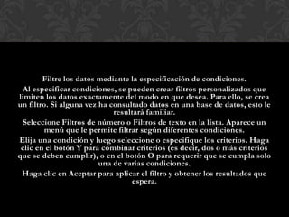 Filtre los datos mediante la especificación de condiciones.
  Al especificar condiciones, se pueden crear filtros personalizados que
limiten los datos exactamente del modo en que desea. Para ello, se crea
un filtro. Si alguna vez ha consultado datos en una base de datos, esto le
                             resultará familiar.
 Seleccione Filtros de número o Filtros de texto en la lista. Aparece un
         menú que le permite filtrar según diferentes condiciones.
Elija una condición y luego seleccione o especifique los criterios. Haga
 clic en el botón Y para combinar criterios (es decir, dos o más criterios
que se deben cumplir), o en el botón O para requerir que se cumpla solo
                         una de varias condiciones.
 Haga clic en Aceptar para aplicar el filtro y obtener los resultados que
                                   espera.
 