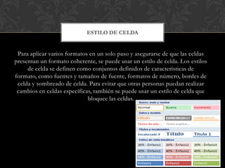 ESTILO DE CELDA


 Para aplicar varios formatos en un solo paso y asegurarse de que las celdas
presentan un formato coherente, se puede usar un estilo de celda. Los estilos
     de celda se definen como conjuntos definidos de características de
formato, como fuentes y tamaños de fuente, formatos de número, bordes de
 celda y sombreado de celda. Para evitar que otras personas puedan realizar
 cambios en celdas específicas, también se puede usar un estilo de celda que
                             bloquee las celdas.
 