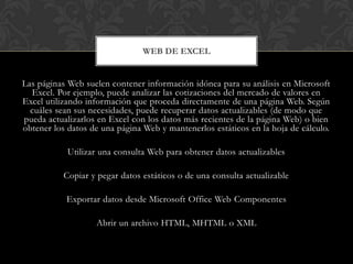 WEB DE EXCEL


Las páginas Web suelen contener información idónea para su análisis en Microsoft
  Excel. Por ejemplo, puede analizar las cotizaciones del mercado de valores en
Excel utilizando información que proceda directamente de una página Web. Según
  cuáles sean sus necesidades, puede recuperar datos actualizables (de modo que
pueda actualizarlos en Excel con los datos más recientes de la página Web) o bien
obtener los datos de una página Web y mantenerlos estáticos en la hoja de cálculo.

            Utilizar una consulta Web para obtener datos actualizables

           Copiar y pegar datos estáticos o de una consulta actualizable

           Exportar datos desde Microsoft Office Web Componentes

                   Abrir un archivo HTML, MHTML o XML
 