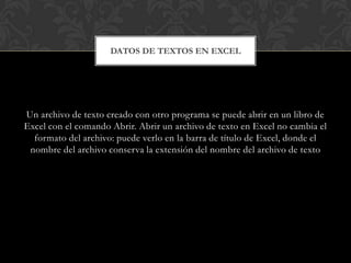 DATOS DE TEXTOS EN EXCEL




Un archivo de texto creado con otro programa se puede abrir en un libro de
Excel con el comando Abrir. Abrir un archivo de texto en Excel no cambia el
  formato del archivo: puede verlo en la barra de título de Excel, donde el
 nombre del archivo conserva la extensión del nombre del archivo de texto
 