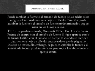OTRAS FUENTES EN EXCEL


Puede cambiar la fuente o el tamaño de fuente de las celdas o los
   rangos seleccionados en una hoja de cálculo. También puede
cambiar la fuente y el tamaño de fuente predeterminados que se
                     usan en los libros nuevos.
De forma predeterminada, Microsoft Office Excel usa la fuente
Fuente de cuerpo con el tamaño de fuente 11 (que aparece como
 la fuente Calibri con el tamaño de fuente 11 cuando se escriben
    datos en una hoja de cálculo, encabezado o pie de página, o
 cuadro de texto). Sin embargo, se pueden cambiar la fuente y el
tamaño de fuente predeterminados para todos los libros nuevos
                            que se creen.
 