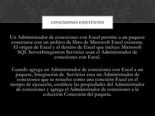 CONEXIONES EXISTENTES


Un Administrador de conexiones con Excel permite a un paquete
conectarse con un archivo de libro de Microsoft Excel existente.
 El origen de Excel y el destino de Excel que incluye Microsoft
   SQL ServerIntegration Servicies usan el Administrador de
                     conexiones con Excel.

 Cuando agrega un Administrador de conexiones con Excel a un
   paquete, Integración de Servicios crea un Administrador de
   conexiones que se resuelve como una conexión Excel en el
tiempo de ejecución, establece las propiedades del Administrador
   de conexiones y agrega el Administrador de conexiones a la
                colección Concesión del paquete.
 