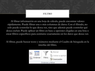 FILTRO


    Al filtrar información en una hoja de cálculo, puede encontrar valores
 rápidamente. Puede filtrar una o más columnas de datos. Con el filtrado, no
 solo puede controlar lo que desea ver, sino que además puede controlar qué
desea excluir. Puede aplicar un filtro en base a opciones elegidas en una lista o
crear filtros específicos para centrarse exactamente en los datos que desea ver.

Al filtrar, puede buscar texto y números mediante el Cuadro de búsqueda en la
                                interfaz del filtro.
 