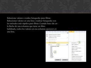 Seleccione valores o realice búsquedas para filtrar.
Seleccionar valores en una lista y realizar búsquedas son
los métodos más rápidos para filtrar. Cuando hace clic en
la flecha de una columna que tiene un filtro
habilitado, todos los valores en esa columna aparecen en
una lista.
 