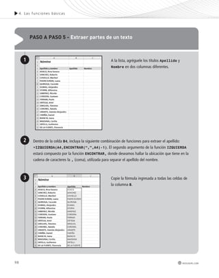 98 
4. Las func iones bás icas 
redusers.com 
paso a paso 5 - extraer partes de un texto 
A la lista, agréguele los títulos Apellido y 
Nombre en dos columnas diferentes. 
Dentro de la celda B4, incluya la siguiente combinación de funciones para extraer el apellido: 
=IZQUIERDA(A4,ENCONTRAR(“,”,A4)-1). El segundo argumento de la función IZQUIERDA 
estará compuesto por la función ENCONTRAR, donde deseamos hallar la ubicación que tiene en la 
cadena de caracteres la , (coma), utilizada para separar el apellido del nombre. 
Copie la fórmula ingresada a todas las celdas de 
la columna B. 
1 
2 
3 
 