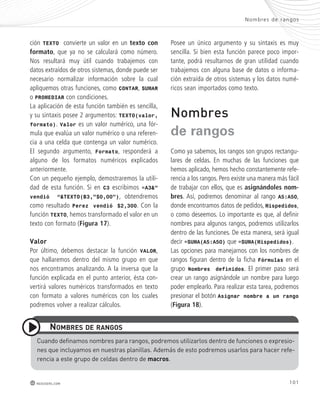 Nombres de rangos 
101 
ción TEXTO convierte un valor en un texto con 
formato, que ya no se calculará como número. 
Nos resultará muy útil cuando trabajemos con 
datos extraídos de otros sistemas, donde puede ser 
necesario normalizar información sobre la cual 
apliquemos otras funciones, como CONTAR, SUMAR 
o PROMEDIAR con condiciones. 
La aplicación de esta función también es sencilla, 
y su sintaxis posee 2 argumentos: TEXTO(valor, 
formato). Valor es un valor numérico, una fór-mula 
que evalúa un valor numérico o una referen-cia 
a una celda que contenga un valor numérico. 
El segundo argumento, Formato, responderá a 
alguno de los formatos numéricos explicados 
anteriormente. 
Con un pequeño ejemplo, demostraremos la utili-dad 
de esta función. Si en C3 escribimos =A3&” 
vendió “&TEXTO(B3,”$0,00”), obtendremos 
como resultado Perez vendió $2,300. Con la 
función TEXTO, hemos transformado el valor en un 
texto con formato (Figura 17). 
Valor 
Por último, debemos destacar la función VALOR, 
que hallaremos dentro del mismo grupo en que 
nos encontramos analizando. A la inversa que la 
función explicada en el punto anterior, ésta con-vertirá 
valores numéricos transformados en texto 
con formato a valores numéricos con los cuales 
podremos volver a realizar cálculos. 
nomBres de ranGos 
redusers.com 
Posee un único argumento y su sintaxis es muy 
sencilla. Si bien esta función parece poco impor-tante, 
podrá resultarnos de gran utilidad cuando 
trabajemos con alguna base de datos o informa-ción 
extraída de otros sistemas y los datos numé-ricos 
sean importados como texto. 
Nombres 
de rangos 
Como ya sabemos, los rangos son grupos rectangu-lares 
de celdas. En muchas de las funciones que 
hemos aplicado, hemos hecho constantemente refe-rencia 
a los rangos. Pero existe una manera más fácil 
de trabajar con ellos, que es asignándoles nom-bres. 
Así, podremos denominar al rango A5:A50, 
donde encontramos datos de pedidos, Mispedidos, 
o como deseemos. Lo importante es que, al definir 
nombres para algunos rangos, podremos utilizarlos 
dentro de las funciones. De esta manera, será igual 
decir =SUMA(A5:A50) que =SUMA(Mispedidos). 
Las opciones para manejarnos con los nombres de 
rangos figuran dentro de la ficha Fórmulas en el 
grupo Nombres definidos. El primer paso será 
crear un rango asignándole un nombre para luego 
poder emplearlo. Para realizar esta tarea, podremos 
presionar el botón Asignar nombre a un rango 
(Figura 18). 
cuando definamos nombres para rangos, podremos utilizarlos dentro de funciones o expresio-nes 
que incluyamos en nuestras planillas. Además de esto podremos usarlos para hacer refe-rencia 
a este grupo de celdas dentro de macros. 
 