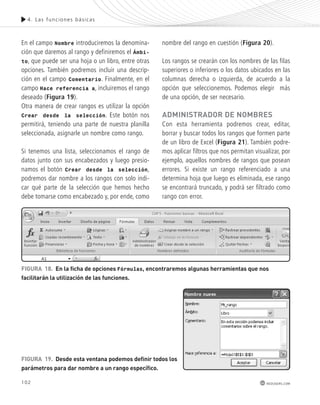 4. Las func iones bás icas 
FiGura 18. en la ficha de opciones Fórmulas, encontraremos algunas herramientas que nos 
facilitarán la utilización de las funciones. 
102 
redusers.com 
En el campo Nombre introduciremos la denomina-ción 
que daremos al rango y definiremos el Ámbi-to, 
que puede ser una hoja o un libro, entre otras 
opciones. También podremos incluir una descrip-ción 
en el campo Comentario. Finalmente, en el 
campo Hace referencia a, incluiremos el rango 
deseado (Figura 19). 
Otra manera de crear rangos es utilizar la opción 
Crear desde la selección. Este botón nos 
permitirá, teniendo una parte de nuestra planilla 
seleccionada, asignarle un nombre como rango. 
Si tenemos una lista, seleccionamos el rango de 
datos junto con sus encabezados y luego presio-namos 
el botón Crear desde la selección, 
podremos dar nombre a los rangos con solo indi-car 
qué parte de la selección que hemos hecho 
debe tomarse como encabezado y, por ende, como 
nombre del rango en cuestión (Figura 20). 
Los rangos se crearán con los nombres de las filas 
superiores o inferiores o los datos ubicados en las 
columnas derecha o izquierda, de acuerdo a la 
opción que seleccionemos. Podemos elegir más 
de una opción, de ser necesario. 
administrador de nomBres 
Con esta herramienta podremos crear, editar, 
borrar y buscar todos los rangos que formen parte 
de un libro de Excel (Figura 21). También podre-mos 
aplicar filtros que nos permitan visualizar, por 
ejemplo, aquellos nombres de rangos que posean 
errores. Si existe un rango referenciado a una 
determina hoja que luego es eliminada, ese rango 
se encontrará truncado, y podrá ser filtrado como 
rango con error. 
FiGura 19. desde esta ventana podemos definir todos los 
parámetros para dar nombre a un rango específico. 
 