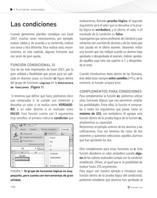 5.Funciones avanzadas 
106 
redusers.com 
Las condiciones 
Cuando generemos planillas complejas con Excel 
2007, muchas veces necesitaremos, por ejemplo, 
evaluar celdas y, de acuerdo a su contenido, realizar 
una tarea u otra diferente. Para realizar esto, encon-traremos, 
en este capítulo, algunas funciones que 
nos serán de gran ayuda. 
FUnCIón CondICIonAl sI 
Una de las más importantes de Excel 2007, por la 
gran utilidad y flexibilidad que posee para ser apli-cada 
en diversos casos. La función SI figura dentro 
del grupo de funciones Lógicas en la Biblioteca 
de funciones (Figura 1). 
Si tenemos que definir qué hace, podríamos decir 
que comprueba si se cumple una condición y 
devuelve un valor si se evalúa como VERDADE-RO, 
y un valor distinto si es evaluado como 
FALSO. Esta función cuenta con 3 argumentos 
muy sencillos: el primero indica la condición que 
evaluaremos, llamada prueba lógica; el segundo 
argumento será el valor que se devuelva si la prue-ba 
lógica es verdadera; y el último, el valor, si el 
resultado de la condición es falso. 
Supongamos que somos profesores de Literatura y que 
contamos con una lista de alumnos y de las notas que 
han sacado en el último examen. Deseamos incluir 
una función que nos indique cuando un alumno haya 
aprobado o desaprobado el examen. Habrán aproba-do 
aquéllos cuya nota sea superior a 7, y desaproba-do 
el resto. 
Cuando introducimos texto dentro de las fórmulas, 
éste debe estar siempre entre comillas (“”) o, de lo 
contrario, la función arrojará error. 
ComplEmEntos pARA CondICIonEs 
Para complementar la función SI, podremos utilizar 
otras funciones lógicas que nos permitirán ampliar 
las posibilidades. Entre ellas, la función Y comprue-ba 
si todos los argumentos que posee, hasta un 
máximo de 255, son verdaderos. Al agregar esta 
función dentro de la prueba lógica de la función SI, 
ampliaremos su capacidad. 
Retomemos el ejemplo anterior de los alumnos y las 
calificaciones. Esta vez tenemos las notas de dos 
exámenes y queremos seleccionar aquellos alumnos 
que han aprobado los dos. 
Otro complemento para estas funciones es O. Esta 
función devolverá un valor verdadero cuando algu-no 
de los valores evaluados cumpla con la condición 
establecida. Ofrece, al igual que Y, la posibilidad de 
evaluar hasta 255 argumentos. 
Para seguir con nuestro ejemplo e introducir esta 
función dentro de la prueba lógica del condicional, 
podremos establecer qué alumnos han aprobado al 
FIGURA 1. El grupo de funciones lógicas es muy 
pequeño, pero cuenta con herramientas de gran 
utilidad. 
 