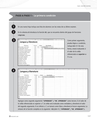 Las condic iones 
107 
pAso A pAso 1 - la primera condición 
En una nueva hoja incluya una lista de alumnos con las notas de su último examen. 
En la columna D introduzca la función SI, que se encuentra dentro del grupo de funciones 
Lógicas. 
redusers.com 
Como primer argumento, 
prueba lógica o condición, 
incluya C4>=7. De esta 
forma, estará evaluando si 
el valor de la celda 
referenciada es superior a 
7 o no. 
Agregue como segundo argumento “APROBADO” y “NO APROBADO” como tercero. Si el valor de 
la celda referenciada es superior a 7, la celda será evaluada como verdadera y devolverá el valor 
del segundo argumento. Si es inferior a 7, se tomará como falsa y devolverá el tercer argumento. La 
sintaxis de la función completa es la siguiente: =SI(C4>=7,”APROBADO”,”NO APROBADO”). 
1 
2 
3 
4 
 