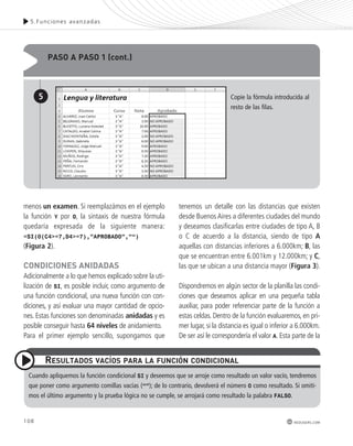 5.Funciones avanzadas 
108 
Copie la fórmula introducida al 
resto de las filas. 
redusers.com 
menos un examen. Si reemplazámos en el ejemplo 
la función Y por O, la sintaxis de nuestra fórmula 
quedaría expresada de la siguiente manera: 
=SI(O(C4>=7,D4>=7),”APROBADO”,”“) 
(Figura 2). 
CondICIonEs AnIdAdAs 
Adicionalmente a lo que hemos explicado sobre la uti-lización 
de SI, es posible incluir, como argumento de 
una función condicional, una nueva función con con-diciones, 
y así evaluar una mayor cantidad de opcio-nes. 
Estas funciones son denominadas anidadas y es 
posible conseguir hasta 64 niveles de anidamiento. 
Para el primer ejemplo sencillo, supongamos que 
tenemos un detalle con las distancias que existen 
desde Buenos Aires a diferentes ciudades del mundo 
y deseamos clasificarlas entre ciudades de tipo A, B 
o C de acuerdo a la distancia, siendo de tipo A 
aquellas con distancias inferiores a 6.000km; B, las 
que se encuentran entre 6.001km y 12.000km; y C, 
las que se ubican a una distancia mayor (Figura 3). 
Dispondremos en algún sector de la planilla las condi-ciones 
que deseamos aplicar en una pequeña tabla 
auxiliar, para poder referenciar parte de la función a 
estas celdas. Dentro de la función evaluaremos, en pri-mer 
lugar, si la distancia es igual o inferior a 6.000km. 
De ser así le correspondería el valor A. Esta parte de la 
pAso A pAso 1 (cont.) 
5 
REsUltAdos vACíos pARA lA FUnCIón CondICIonAl 
Cuando apliquemos la función condicional SI y deseemos que se arroje como resultado un valor vacío, tendremos 
que poner como argumento comillas vacías (“”); de lo contrario, devolverá el número 0 como resultado. Si omiti-mos 
el último argumento y la prueba lógica no se cumple, se arrojará como resultado la palabra FALSO. 
 