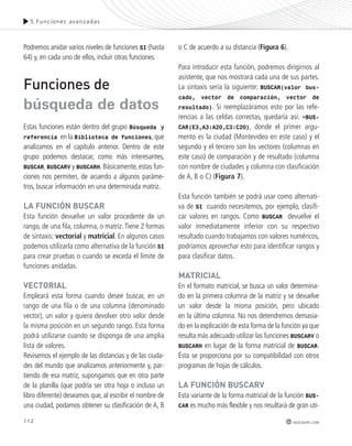 5.Funciones avanzadas 
112 
redusers.com 
Podremos anidar varios niveles de funciones SI (hasta 
64) y, en cada uno de ellos, incluir otras funciones. 
Funciones de 
búsqueda de datos 
Estas funciones están dentro del grupo Búsqueda y 
referencia en la Biblioteca de funciones, que 
analizamos en el capítulo anterior. Dentro de este 
grupo podemos destacar, como más interesantes, 
BUSCAR, BUSCARV y BUSCARH. Básicamente, estas fun-ciones 
nos permiten, de acuerdo a algunos paráme-tros, 
buscar información en una determinada matriz. 
lA FUnCIón BUsCAR 
Esta función devuelve un valor procedente de un 
rango, de una fila, columna, o matriz. Tiene 2 formas 
de sintaxis: vectorial y matricial. En algunos casos 
podemos utilizarla como alternativa de la función SI 
para crear pruebas o cuando se exceda el límite de 
funciones anidadas. 
vECtoRIAl 
Empleará esta forma cuando desee buscar, en un 
rango de una fila o de una columna (denominado 
vector), un valor y quiera devolver otro valor desde 
la misma posición en un segundo rango. Esta forma 
podrá utilizarse cuando se disponga de una amplia 
lista de valores. 
Revisemos el ejemplo de las distancias y de las ciuda-des 
del mundo que analizamos anteriormente y, par-tiendo 
de esa matriz, supongamos que en otra parte 
de la planilla (que podría ser otra hoja o incluso un 
libro diferente) deseamos que, al escribir el nombre de 
una ciudad, podamos obtener su clasificación de A, B 
o C de acuerdo a su distancia (Figura 6). 
Para introducir esta función, podremos dirigirnos al 
asistente, que nos mostrará cada una de sus partes. 
La sintaxis sería la siguiente: BUSCAR(valor bus-cado, 
vector de comparación, vector de 
resultado). Si reemplazáramos esto por las refe-rencias 
a las celdas correctas, quedaría así: =BUS-CAR( 
E3,A3:A20,C3:C20), donde el primer argu-mento 
es la ciudad (Montevideo en este caso) y el 
segundo y el tercero son los vectores (columnas en 
este caso) de comparación y de resultado (columna 
con nombre de ciudades y columna con clasificación 
de A, B o C) (Figura 7). 
Esta función también se podrá usar como alternati-va 
de SI cuando necesitemos, por ejemplo, clasifi-car 
valores en rangos. Como BUSCAR devuelve el 
valor inmediatamente inferior con su respectivo 
resultado cuando trabajamos con valores numéricos, 
podríamos aprovechar esto para identificar rangos y 
para clasificar datos. 
mAtRICIAl 
En el formato matricial, se busca un valor determina-do 
en la primera columna de la matriz y se devuelve 
un valor desde la misma posición, pero ubicado 
en la última columna. No nos detendremos demasia-do 
en la explicación de esta forma de la función ya que 
resulta más adecuado utilizar las funciones BUSCARV o 
BUSCARH en lugar de la forma matricial de BUSCAR. 
Ésta se proporciona por su compatibilidad con otros 
programas de hojas de cálculos. 
lA FUnCIón BUsCARv 
Esta variante de la forma matricial de la función BUS-CAR 
es mucho más flexible y nos resultará de gran uti- 
 