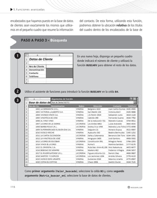 5.Funciones avanzadas 
116 
redusers.com 
encabezados que hayamos puesto en la base de datos 
de clientes sean exactamente los mismos que utilice-mos 
en el pequeño cuadro que resume la información 
del contacto. De esta forma, utilizando esta función, 
podremos obtener la ubicación relativa de los títulos 
del cuadro dentro de los encabezados de la base de 
pAso A pAso 3 - Búsqueda 
1 
2 
En una nueva hoja, disponga un pequeño cuadro 
donde indicará el número de cliente y utilizará la 
función BUSCARV para obtener el resto de los datos. 
3 
Utilice el asistente de funciones para introducir la función BUSCARV en la celda B4. 
Como primer argumento (Valor_buscado), seleccione la celda B3 y, como segundo 
argumento (Matriz_buscar_en), seleccione la base de datos de clientes. 
 