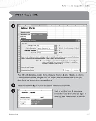 Func iones de búsqueda de datos 
117 
pAso A pAso 3 (cont.) 
4 
Para obtener la denominación del cliente, introduzca el número 2 como indicador de columna. 
Como argumento de orden, incluya el valor FALSO para poder hallar el resultado exacto y no 
depender de que la matriz se encuentre ordenada. 
5 
6 
Introduzca el símbolo $ para fijar las celdas de los primeros dos argumentos. 
redusers.com 
Copie la función al resto de las celdas y 
cambie el indicador de columnas por 5 para el 
contacto y por 6 para el número de teléfono. 
 