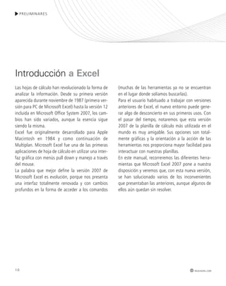 10 
PRELIMINARES 
Las hojas de cálculo han revolucionado la forma de 
analizar la información. Desde su primera versión 
aparecida durante noviembre de 1987 (primera ver-sión 
para PC de Microsoft Excel) hasta la versión 12 
incluida en Microsoft Office System 2007, los cam-bios 
han sido variados, aunque la esencia sigue 
siendo la misma. 
Excel fue originalmente desarrollado para Apple 
Macintosh en 1984 y como continuación de 
Multiplan. Microsoft Excel fue una de las primeras 
aplicaciones de hoja de cálculo en utilizar una inter-faz 
gráfica con menús pull down y manejo a través 
del mouse. 
La palabra que mejor define la versión 2007 de 
Microsoft Excel es evolución, porque nos presenta 
una interfaz totalmente renovada y con cambios 
profundos en la forma de acceder a los comandos 
(muchas de las herramientas ya no se encuentran 
en el lugar donde solíamos buscarlas). 
Para el usuario habituado a trabajar con versiones 
anteriores de Excel, el nuevo entorno puede gene-rar 
algo de desconcierto en sus primeros usos. Con 
el pasar del tiempo, notaremos que esta versión 
2007 de la planilla de cálculo más utilizada en el 
mundo es muy amigable. Sus opciones son total-mente 
gráficas y la orientación a la acción de las 
herramientas nos proporciona mayor facilidad para 
interactuar con nuestras planillas. 
En este manual, recorreremos las diferentes herra-mientas 
que Microsoft Excel 2007 pone a nuestra 
disposición y veremos que, con esta nueva versión, 
se han solucionado varios de los inconvenientes 
que presentaban las anteriores, aunque algunos de 
ellos aún quedan sin resolver. 
Introducción a Excel 
redusers.com 
 