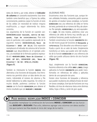 5.Funciones avanzadas 
118 
redusers.com 
datos de cliente y, por ende, obtener el indicador 
de columna sin conocerlo exactamente. Esto tiene 
también como beneficio que, si fijamos las celdas 
correctamente, podemos copiar la función al resto 
de las celdas sin necesidad de realizar ninguna 
modificación, y seguir obteniendo los datos 
correctos. 
Los argumentos de la función en cuestión son: 
COINCIDIR(valor buscado, matriz de bús-queda, 
tipo de coincidencia). Para este 
caso en particular, esto quedaría expresado de la 
siguiente manera: COINCIDIR(A9,’Base de 
Clientes’! $A$2 :$F $2,0). Esta expresión 
reemplazará al indicador de columna de la función 
BUSCARV que desarrollamos en el ejemplo ante-rior, 
y la totalidad de la fórmula quedaría expresa-da 
así: =BUSCARV($B$8,’Base de Clientes’ ! 
$A$3 :$F $21, COINCIDIR (A9, ’Base de 
Clientes’! $A $2: $F$2,0),FALSO) 
(Figura 9). 
También es interesante la función INDICE, otra 
alternativa a las funciones de búsqueda. Esta herra-mienta 
nos permitirá ubicar un dato dentro de una 
matriz, indicándole el número de columna y fila 
donde hallaremos la celda requerida. Sin entrar en 
mucho detalle, podremos combinar la función 
INDICE con la función COINCIDIR para obtener el 
mismo resultado que con BUSCARV o BUSCARH. 
AlGUnAs más 
Encontramos otras dos funciones que, aunque tie-nen 
utilidades limitadas, conocerlas podrá sacarnos 
de aprietos al resolver tareas complejas. La función 
DIRECCION crea una referencia de celda en forma 
de texto, partiendo de un número de fila y de colum-na. 
Por ejemplo, =DIRECCION(1,1) será equivalen-te 
a $A$1. De esta manera, podremos crear una 
referencia de celda de forma muy sencilla que, al 
combinar funciones, puede resultarnos útil. 
También encontramos la función INDIRECTO den-tro 
del mismo grupo de funciones de Búsqueda y 
referencia. Ésta devuelve una referencia especi-ficada 
a partir de un valor de texto. Simplemente 
transforma un texto, que puede venir del resulta-do 
de la función DIRECCION en una referencia de 
celda que puede utilizarse dentro de otra función 
(Figura 10). 
Aquí, simplemente con la función DIRECCION, 
hacemos referencia a las celdas $B$1 y $B$2 y luego 
aplicamos la función INDIRECTO para poder trans-formarlas 
en referencias de celdas y aplicarlas 
dentro de una operación de suma. 
Existen otras funciones de búsqueda y referencia 
que pueden resultarnos de utilidad al tratar de resol-ver 
tareas complejas. Este tipo de funciones son muy 
flexibles a la hora de relacionar datos entre distintas 
tablas, hojas o libros, y serán de gran ayuda. 
pAso InvERso: REEmplAzAR IndICE y CoInCIdIR 
es posible reemplazar la combinación de funciones IndICE y CoInCIdIR con las funcio-nes 
BUsCARv o BUsCARH. Para ello, debemos agregar una columna con datos auxilia-res 
que numere las filas desde el inicio del rango de la matriz. 
 