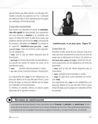 Audi tor ías de fórmulas 
tipo de interés que debe calcular, si es de pago anti-cipado 
o vencido. Sus opciones son 0 y 1, tomando 
por defecto el valor 0. Éste representa que los pagos 
son realizados al final del período. 
FUnCIón pAGopRIn 
Esta función nos devolverá el monto de amortiza-ción 
del capital de cada período. Sus argumentos 
son muy similares a PAGOINT y su resultado será 
igual a la diferencia entre el valor de la cuota, que 
podemos calcular con la función PAGO, y el monto de 
los intereses, calculados con PAGOINT. Su sintaxis es 
la siguiente: PAGOPRIN(tasa;período ;nper 
;va;vf;tipo). Aquí, los primeros cuatro argumen-tos 
son obligatorios. 
• tasa: será la tasa de interés dispuesta para la 
financiación. 
• período: el número de período correspondiente a 
esa porción de interés. El número de cuota, no la 
cantidad de cuotas. 
• nper: cantidad total de períodos o cuotas. 
• va: valor actual, inicial de la deuda o financiación. 
Los argumentos vf y tipo no son obligatorios, y se 
toma por defecto en el caso del valor final 0 y, para 
el tipo de pago, se toma por defecto que los pagos 
son realizados al final del período. 
Si tomamos el ejemplo anterior, el cálculo queda 
expresado de la siguiente manera: = 
sIstEmAs dE AmoRtIzACIón 
Los sistemas de amortización más conocidos son el francés, el alemán y el americano. el sis-tema 
de amortización americano es el menos utilizado de los tres. Para préstamos bancarios, 
123 
la mayoría de las entidades financieras emplea el francés y, excepcionalmente, el alemán. 
redusers.com 
-PAGOPRIN($C$5/12,A9,$C$4,$C$3) (Figura 15). 
FUnCIón vA 
Devuelve el valor actual de una inversión. Éste es el 
valor que tiene actualmente la suma de una serie de 
pagos que se efectuarán en el futuro. Su sintaxis es 
VA(tasa;nper;pago;vf;tipo), donde los tres pri-meros 
argumentos son los obligatorios y el resto, los 
opcionales. 
• tasa: será la tasa de interés dispuesta para la 
financiación. 
• nper: cantidad total de períodos o cuotas. 
• pago: el valor de la cuota calculada con la fun-ción 
PAGO. 
Los argumentos vf y tipo no son obligatorios, y se 
toma por defecto en el caso del valor final 0 y para 
el tipo de pago, que los pagos son realizados al final 
del período. 
 