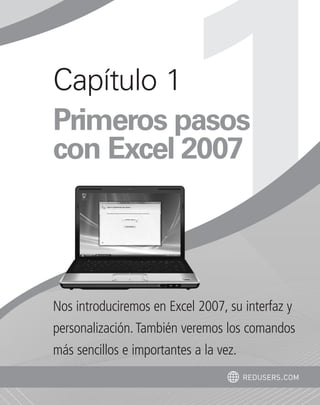 Capítulo 1 
Primeros pasos 
con Excel 2007 
Nos introduciremos en Excel 2007, su interfaz y 
personalización. También veremos los comandos 
más sencillos e importantes a la vez. 
redusers.com 
 