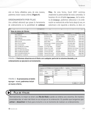 Ordenar 
131 
ción en forma alfabética pero, de esta manera, 
podremos incluir nuevos criterios (Figura 4). 
oRdEnAmIEnto poR FILAs 
Una utilidad adicional que posee la herramienta 
de ordenamiento es la posibilidad de ordenar 
FILA dE títULos 
redusers.com 
filas. De esta forma, Excel 2007 continúa 
ampliando la potencialidad de estos comandos. Si 
hacemos clic en el botón Opciones… de la venta-na 
de Ordenar, podremos seleccionar si la orde-nación 
se realizará de arriba hacia abajo (o sea, en 
columnas) o de izquierda a derecha, es decir, en 
FIGURA 2. podremos situarnos en el título o en cualquier parte de la columna deseada, y el 
ordenamiento se ejecutará correctamente. 
FIGURA 3. si presionamos el botón 
Agregar nivel, podremos incluir 
un nuevo criterio. 
Normalmente, lo mejor es tener una fila de título cuando se ordena una columna. de manera 
preestablecida, el valor del título no se incluye en la ordenación. es posible que tengamos que 
activar o desactivar el título para incluirlo o no al momento de realizar un ordenamiento. 
 