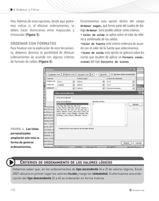 6.Ordenar y Fi l t rar 
132 
redusers.com 
filas. Además de estas opciones, desde aquí podre-mos 
indicar si, al efectuar ordenamientos, se 
deben hacer distinciones entre mayúsculas y 
minúsculas (Figura 5). 
oRdEnAR con FoRmAtos 
Para finalizar con la explicación de esta herramien-ta, 
debemos destacar la posibilidad de efectuar 
ordenamientos de acuerdo con algunos criterios 
de formato de celdas (Figura 6). 
Encontraremos esta opción dentro del campo 
Ordenar según, qué forme parte del cuadro de diá-logo 
Ordenar. Será posible utilizar como criterios: 
• Color de celda: se aplica sobre el color de relle-no 
o sombreado de las celdas. 
•Color de fuente: este criterio ordenará de acuer-do 
con el color de la fuente que seleccionemos. 
•Icono de celda: esta opción se aplicará sobre los 
iconos que resulten de aplicar un Formato condi-cional 
del tipo Conjunto de iconos. 
FIGURA 4. Las listas 
personalizadas 
ampliarán aún más la 
forma de generar 
ordenamientos. 
cRItERIos dE oRdEnAmIEnto dE Los vALoREs LóGIcos 
debemos saber que, en los ordenamientos de tipo ascendente (A a Z) de valores lógicos, excel 
2007 ubicará en primer lugar los valores FALSOS y luego los VERDADEROS. si efectuamos una orde-nación 
del tipo descendente (Z a A) se ordenarán en forma inversa. 
 