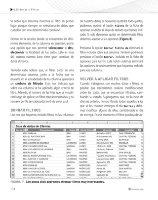 6.Ordenar y Fi l t rar 
134 
redusers.com 
te sobre qué columna haremos el filtro en primer 
lugar porque siempre se seleccionarán datos que 
cumplan con una determinada condición. 
Dentro de la sección donde se encuentran los dife-rentes 
elementos de la columna en cuestión, existe 
una opción que nos permite seleccionar o des-eleccionar 
la totalidad de los datos. Esto es muy 
útil cuando nuestra base tiene gran cantidad de 
datos distintos. 
También cabe aclarar que, al filtrar datos de una 
determinada columna, junto a la flecha que se 
muestra en el encabezado de la columna aparecerá 
un símbolo de filtrado. Esto nos indicará que 
sobre esa columna se ha aplicado algún criterio de 
filtro. Además, el número de las filas que se visuali-cen 
luego de aplicar un filtro estarán resaltadas, y su 
número de fila (encabezado) será de color azul. 
boRRAR FILtRos 
Una vez que hayamos incluido filtros en las columnas 
de nuestros datos, si deseamos quitarlos todos juntos, 
podremos oprimir el botón Filtro de la ficha de 
opciones o utilizar el atajo de teclado que hemos indi-cado. 
Si solo deseamos quitar un determinado filtro, 
debemos acceder a sus opciones (Figura 8). 
Presionar la opción Borrar filtro de eliminará el 
filtro incluido sobre esa columna. También podremos 
presionar el botón Borrar, incluido en la ficha de 
opciones para tal fin. Este botón además eliminará 
las opciones de ordenamiento que hayamos incluido 
para esa columna. 
voLvER A ApLIcAR FILtRos 
Cuando trabajamos con muchos datos y filtros, es 
posible que necesitemos realizar modificaciones 
sobre los datos que se encuentran filtrados, cam-biando 
su estado. Supongamos que, en la base de 
clientes anterior, hemos filtrado todos aquellos a los 
que se les realizan entregas el día Martes y debe-mos 
modificar alguno de ellos, cambiándole el día 
de entrega. En ese momento el filtro quedará desac- 
FIGURA 7. con pocos click podremos efectuar filtros muy interesantes. 
 