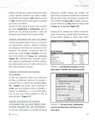 F i l t ros avanzados 
139 
Debemos recordar que, cuando introduzcamos texto 
y algún operador, tendremos que utilizar comillas. 
Por ejemplo, para introducir =BAR, debemos escribir 
=“=BAR”, donde el primer signo igual (=) se emplea 
para indicar una fórmula. 
Cuando se filtran datos de texto, Excel no distin-gue 
entre mayúsculas y minúsculas, pero es 
posible usar una fórmula para llevar a cabo una 
búsqueda que distinga entre los tipos de letra. 
vARIos cRItERIos En UnA coLUmnA 
Cuando necesitemos aplicar más de un criterio en 
una determinada columna, debemos escribirlos 
uno debajo de otro dentro de la columna corres-pondiente. 
redusers.com 
Por ejemplo, si deseamos filtrar los 
clientes cuyo rubro sea BAR y VINERIA, será nece-sario 
incluir ambos en el Rango de criterios 
(Figura 16). Utilizando filtros avanzados, podre-mos 
ampliar las posibilidades de filtros combina-dos, 
seleccionando más de 2 criterios (límite de los 
filtros personalizados comunes). 
vARIos cRItERIos En vARIAs 
coLUmnAs 
En este caso, deseamos utilizar una combinación 
de filtros en diferentes columnas. Por ejemplo, si 
queremos filtrar los clientes de la localidad CAPI-TAL 
FEDERAL que posean ventas superiores a 
5.000, para esto debemos utilizar el operador > 
(mayor). Los operadores > y < son de fácil aplica-ción. 
En este caso, hemos realizado un filtro de 
datos del tipo Y (Figura 17). 
vARIos cRItERIos En vARIAs 
coLUmnAs En LAs qUE dEbE cUm-pLIRsE 
ALGUno dE Los cRItERIos 
En este caso, efectuaremos un ejemplo del tipo O. 
Buscaremos aquellos registros que cumplan con 
alguna de las condiciones establecidas en diferentes 
filas del rango criterio. Por ejemplo, si deseamos fil-trar 
los clientes del Rubro BAR o aquéllos cuyas ven-tas 
sean inferiores a 2.000, debemos trabajar sobre 
el Rango de criterios (Figura 18). 
El dato clave es introducir los criterios en filas dife-rentes. 
De esta forma, cuando el filtro avanzado eva-lúe 
los criterios elegidos en primer lugar, filtrará 
FIGURA 16. Es indistinto introducir o no un 
signo igual (=) delante del criterio buscado. 
FIGURA 17. de esta forma, combinamos 
criterios de diferentes columnas en un 
único paso. 
 