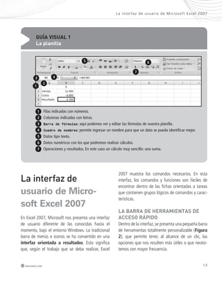 La inter faz de usuar io de Mic rosof t Ex cel 2007 
13 
3 4 
Filas indicadas con números. 
Columnas indicadas con letras. 
Barra de fórmulas: aquí podemos ver y editar las fórmulas de nuestra planilla. 
Cuadro de nombres: permite ingresar un nombre para que un dato se pueda identificar mejor. 
Datos tipo texto. 
Datos numéricos con los que podremos realizar cálculos. 
Operaciones y resultados. En este caso un cálculo muy sencillo: una suma. 
La interfaz de 
usuario de Micro-soft 
Excel 2007 
En Excel 2007, Microsoft nos presenta una interfaz 
de usuario diferente de las conocidas hasta el 
momento, bajo el entorno Windows. La tradicional 
barra de menús e iconos se ha convertido en una 
interfaz orientada a resultados. Esto significa 
que, según el trabajo que se deba realizar, Excel 
redusers.com 
2007 muestra los comandos necesarios. En esta 
interfaz, los comandos y funciones son fáciles de 
encontrar dentro de las fichas orientadas a tareas 
que contienen grupos lógicos de comandos y carac-terísticas. 
la BaRRa de heRRamientas de 
acceso Rápido 
Dentro de la interfaz, se presenta una pequeña barra 
de herramientas totalmente personalizable (Figura 
2), que permite tener, al alcance de un clic, las 
opciones que nos resulten más útiles o que necesi-temos 
con mayor frecuencia. 
GUÍa VisUal 1 
la planilla 
1 
1 
2 
3 
4 
5 
6 
7 
5 6 
7 
2 
 
