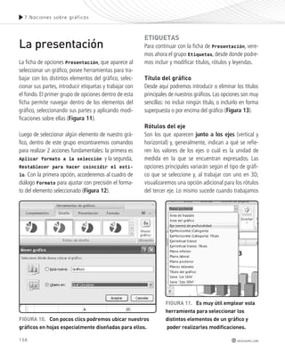 7.Noc iones sobre gráf icos 
156 
redusers.com 
La presentación 
La ficha de opciones Presentación, que aparece al 
seleccionar un gráfico, posee herramientas para tra-bajar 
con los distintos elementos del gráfico, selec-cionar 
sus partes, introducir etiquetas y trabajar con 
el fondo. El primer grupo de opciones dentro de esta 
ficha permite navegar dentro de los elementos del 
gráfico, seleccionando sus partes y aplicando modi-ficaciones 
sobre ellas (Figura 11). 
Luego de seleccionar algún elemento de nuestro grá-fico, 
dentro de este grupo encontraremos comandos 
para realizar 2 acciones fundamentales: la primera es 
Aplicar formato a la selección y la segunda, 
Restablecer para hacer coincidir el esti-lo. 
Con la primera opción, accederemos al cuadro de 
diálogo Formato para ajustar con precisión el forma-to 
del elemento seleccionado (Figura 12). 
etIqUetAS 
Para continuar con la ficha de Presentación, vere-mos 
ahora el grupo Etiquetas, desde donde podre-mos 
incluir y modificar títulos, rótulos y leyendas. 
título del gráfico 
Desde aquí podremos introducir o eliminar los títulos 
principales de nuestros gráficos. Las opciones son muy 
sencillas: no incluir ningún título, o incluirlo en forma 
superpuesta o por encima del gráfico (Figura 13). 
rótulos del eje 
Son los que aparecen junto a los ejes (vertical y 
horizontal) y, generalmente, indican a qué se refie-ren 
los valores de los ejes o cuál es la unidad de 
medida en la que se encuentran expresados. Las 
opciones principales variarán según el tipo de gráfi-co 
que se seleccione y, al trabajar con uno en 3D, 
visualizaremos una opción adicional para los rótulos 
del tercer eje. Lo mismo sucede cuando trabajamos 
fIGUrA 11. es muy útil emplear esta 
herramienta para seleccionar los 
distintos elementos de un gráfico y 
poder realizarles modificaciones. 
fIGUrA 10. con pocos clics podremos ubicar nuestros 
gráficos en hojas especialmente diseñadas para ellos. 
 