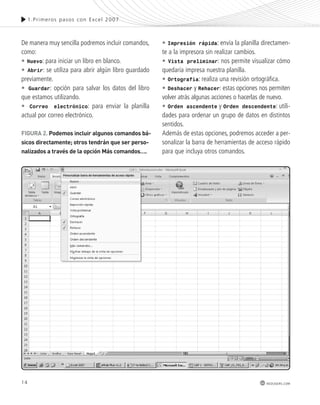 14 
1.Pr imeros pasos con Excel 2007 
redusers.com 
De manera muy sencilla podremos incluir comandos, 
como: 
• Nuevo: para iniciar un libro en blanco. 
• Abrir: se utiliza para abrir algún libro guardado 
previamente. 
• Guardar: opción para salvar los datos del libro 
que estamos utilizando. 
• Correo electrónico: para enviar la planilla 
actual por correo electrónico. 
• Impresión rápida: envía la planilla directamen-te 
a la impresora sin realizar cambios. 
• Vista preliminar: nos permite visualizar cómo 
quedaría impresa nuestra planilla. 
• Ortografía: realiza una revisión ortográfica. 
• Deshacer y Rehacer: estas opciones nos permiten 
volver atrás algunas acciones o hacerlas de nuevo. 
• Orden ascendente y Orden descendente: utili-dades 
para ordenar un grupo de datos en distintos 
sentidos. 
Además de estas opciones, podremos acceder a per-sonalizar 
la barra de herramientas de acceso rápido 
para que incluya otros comandos. 
FiGURa 2. podemos incluir algunos comandos bá-sicos 
directamente; otros tendrán que ser perso-nalizados 
a través de la opción más comandos…. 
 