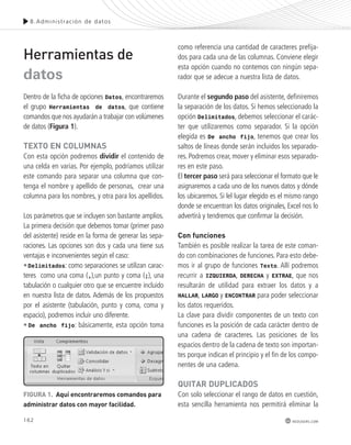 8.Admini s t rac ión de datos 
162 
redusers.com 
Herramientas de 
datos 
Dentro de la ficha de opciones Datos, encontraremos 
el grupo Herramientas de datos, que contiene 
comandos que nos ayudarán a trabajar con volúmenes 
de datos (Figura 1). 
texto en ColUmnAs 
Con esta opción podremos dividir el contenido de 
una celda en varias. Por ejemplo, podríamos utilizar 
este comando para separar una columna que con-tenga 
el nombre y apellido de personas, crear una 
columna para los nombres, y otra para los apellidos. 
Los parámetros que se incluyen son bastante amplios. 
La primera decisión que debemos tomar (primer paso 
del asistente) reside en la forma de generar las sepa-raciones. 
Las opciones son dos y cada una tiene sus 
ventajas e inconvenientes según el caso: 
•Delimitados: como separaciones se utilizan carac-teres 
como una coma (,),un punto y coma (;), una 
tabulación o cualquier otro que se encuentre incluido 
en nuestra lista de datos. Además de los propuestos 
por el asistente (tabulación, punto y coma, coma y 
espacio), podremos incluir uno diferente. 
• De ancho fijo: básicamente, esta opción toma 
como referencia una cantidad de caracteres prefija-dos 
para cada una de las columnas. Conviene elegir 
esta opción cuando no contemos con ningún sepa-rador 
que se adecue a nuestra lista de datos. 
Durante el segundo paso del asistente, definiremos 
la separación de los datos. Si hemos seleccionado la 
opción Delimitados, debemos seleccionar el carác-ter 
que utilizaremos como separador. Si la opción 
elegida es De ancho fijo, tenemos que crear los 
saltos de líneas donde serán incluidos los separado-res. 
Podremos crear, mover y eliminar esos separado-res 
en este paso. 
El tercer paso será para seleccionar el formato que le 
asignaremos a cada uno de los nuevos datos y dónde 
los ubicaremos. Si lel lugar elegido es el mismo rango 
donde se encuentran los datos originales, Excel nos lo 
advertirá y tendremos que confirmar la decisión. 
Con funciones 
También es posible realizar la tarea de este coman-do 
con combinaciones de funciones. Para esto debe-mos 
ir al grupo de funciones Texto. Allí podremos 
recurrir a IZQUIERDA, DERECHA y EXTRAE, que nos 
resultarán de utilidad para extraer los datos y a 
HALLAR, LARGO y ENCONTRAR para poder seleccionar 
los datos requeridos. 
La clave para dividir componentes de un texto con 
funciones es la posición de cada carácter dentro de 
una cadena de caracteres. Las posiciones de los 
espacios dentro de la cadena de texto son importan-tes 
porque indican el principio y el fin de los compo-nentes 
de una cadena. 
QUItAR dUplICAdos 
Con solo seleccionar el rango de datos en cuestión, 
esta sencilla herramienta nos permitirá eliminar la 
FIGURA 1. Aquí encontraremos comandos para 
administrar datos con mayor facilidad. 
 