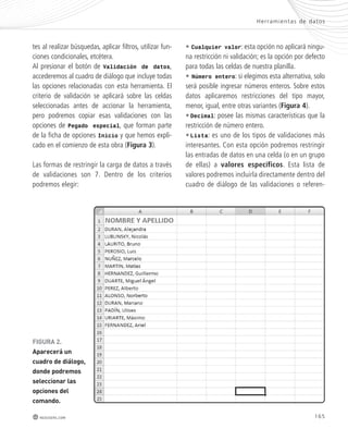 Her ramientas de datos 
165 
tes al realizar búsquedas, aplicar filtros, utilizar fun-ciones 
condicionales, etcétera. 
Al presionar el botón de Validación de datos, 
accederemos al cuadro de diálogo que incluye todas 
las opciones relacionadas con esta herramienta. El 
criterio de validación se aplicará sobre las celdas 
seleccionadas antes de accionar la herramienta, 
pero podremos copiar esas validaciones con las 
opciones de Pegado especial, que forman parte 
de la ficha de opciones Inicio y que hemos expli-cado 
en el comienzo de esta obra (Figura 3). 
Las formas de restringir la carga de datos a través 
de validaciones son 7. Dentro de los criterios 
podremos elegir: 
redusers.com 
• Cualquier valor: esta opción no aplicará ningu-na 
restricción ni validación; es la opción por defecto 
para todas las celdas de nuestra planilla. 
• Número entero: si elegimos esta alternativa, solo 
será posible ingresar números enteros. Sobre estos 
datos aplicaremos restricciones del tipo mayor, 
menor, igual, entre otras variantes (Figura 4). 
• Decimal: posee las mismas características que la 
restricción de número entero. 
• Lista: es uno de los tipos de validaciones más 
interesantes. Con esta opción podremos restringir 
las entradas de datos en una celda (o en un grupo 
de ellas) a valores específicos. Esta lista de 
valores podremos incluirla directamente dentro del 
cuadro de diálogo de las validaciones o referen- 
FIGURA 2. 
Aparecerá un 
cuadro de diálogo, 
donde podremos 
seleccionar las 
opciones del 
comando. 
 