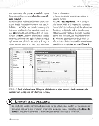 Her ramientas de datos 
167 
que superen ese valor, pero en acumulado y, para 
lograr esto, aplicaremos una validación personali-zada 
(Figura 5). 
Las fórmulas que introduzcamos dentro de una vali-dación 
de este tipo deben devolver un valor VERDA-DERO 
(1) o FALSO (0) para que el comando pueda 
interpretar la validación. Esta vez aplicaremos la fun-ción 
SI para establecer la condición de V o F, combi-nándola 
con SUMA. Debemos tener especial cuidado 
en la inclusión del carácter $ para fijar celdas porque 
aplicaremos esa validación en varias y el rango a 
sumar siempre deberá, en este caso, comenzar 
lImItACIón de lAs VAlIdACIones 
redusers.com 
desde la misma celda. 
La función combinada quedaría expresada de la 
siguiente manera: 
=SI(SUMA($B$2:B8)<10000,1,0). A su vez, el 
valor 10.000 podría estar referenciado a una celda 
dentro de la hoja donde se aplicarán las validaciones. 
También es posible incluir toda la fórmula en una 
celda en particular y aplicarla dentro del cuadro de 
diálogo de la validación, solo utilizando la función 
SI. Por último, debemos indicar que, al incluir un 
valor incorrecto dentro de una celda con validaciones, 
visualizaremos un mensaje de error (Figura 6). 
FIGURA 5. dentro del cuadro de diálogo de validaciones, al seleccionar el criterio personalizado, 
aparecerá un campo para introducir una fórmula. 
La validación puede estar formada por uno o varios cálculos que pueden ser tan complejos 
como sea necesario. una limitación importante que posee es que necesita que las listas de 
datos se encuentren dentro de la misma hoja en donde se incluye la validación. 
 