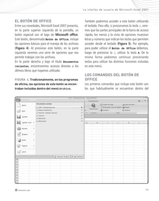 La inter faz de usuar io de Mic rosof t Ex cel 2007 
15 
el Botón de oFFice 
Entre sus novedades, Microsoft Excel 2007 presenta, 
en la parte superior izquierda de la pantalla, un 
botón especial con el logo de Microsoft office. 
Este botón, denominado Botón de Office, incluye 
las opciones básicas para el manejo de los archivos 
(Figura 4). Al presionar este botón, en la parte 
izquierda veremos una serie de opciones que nos 
permite trabajar con los archivos. 
En la parte derecha y bajo el título Documentos 
recientes, encontraremos accesos directos a los 
últimos libros que hayamos utilizado. 
redusers.com 
También podremos acceder a este botón utilizando 
el teclado. Para ello, si presionamos la tecla /, vere-mos 
que las partes principales de la barra de acceso 
rápido, los menús y la cinta de opciones muestran 
letras y números que indican las teclas que permiten 
acceder desde el teclado (Figura 5). Por ejemplo, 
para poder utilizar el Botón de Office debemos, 
luego de presionar la /, utilizar la tecla A. De la 
misma forma podremos continuar presionando 
teclas para utilizar las distintas funciones incluidas 
en este menú. 
los comandos del Botón de 
oFFice 
Los primeros comandos que incluye este botón son 
los que habitualmente se encuentran dentro del 
FiGURa 4. tradicionalmente, en los programas 
de oficina, las opciones de este botón se encon-traban 
incluidas dentro del menú Archivo. 
 