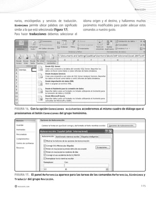 Rev i s ión 
FIGURA 16. Con la opción Conexiones existentes accederemos al mismo cuadro de diálogo que si 
presionamos el botón Conexiones del grupo homónimo. 
175 
narios, enciclopedias y servicios de traducción. 
Sinónimos permite ubicar palabras con significado 
similar a la que está seleccionada (Figura 17). 
Para hacer traducciones debemos seleccionar el 
redusers.com 
idioma origen y el destino, y hallaremos muchos 
parámetros modificables para poder adecuar estos 
comandos a nuestro gusto. 
FIGURA 17. el panel Referencia aparece para las tareas de los comandos Referencia, Sinónimos y 
Traducir del grupo Revisión. 
 