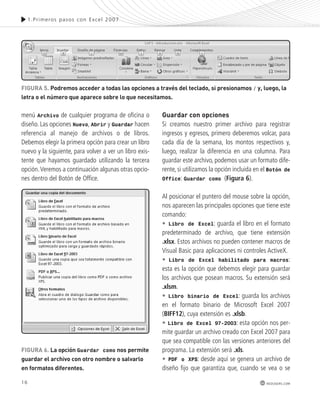 FiGURa 5. podremos acceder a todas las opciones a través del teclado, si presionamos / y, luego, la 
letra o el número que aparece sobre lo que necesitamos. 
16 
1.Pr imeros pasos con Excel 2007 
redusers.com 
menú Archivo de cualquier programa de oficina o 
diseño. Las opciones Nuevo, Abrir y Guardar hacen 
referencia al manejo de archivos o de libros. 
Debemos elegir la primera opción para crear un libro 
nuevo y la siguiente, para volver a ver un libro exis-tente 
que hayamos guardado utilizando la tercera 
opción. Veremos a continuación algunas otras opcio-nes 
dentro del Botón de Office. 
Guardar con opciones 
Si creamos nuestro primer archivo para registrar 
ingresos y egresos, primero deberemos volcar, para 
cada día de la semana, los montos respectivos y, 
luego, realizar la diferencia en una columna. Para 
guardar este archivo, podemos usar un formato dife-rente, 
si utilizamos la opción incluida en el Botón de 
Office: Guardar como (Figura 6). 
Al posicionar el puntero del mouse sobre la opción, 
nos aparecen las principales opciones que tiene este 
comando: 
• Libro de Excel: guarda el libro en el formato 
predeterminado de archivo, que tiene extensión 
.xlsx. Estos archivos no pueden contener macros de 
Visual Basic para aplicaciones ni controles ActiveX. 
• Libro de Excel habilitado para macros: 
esta es la opción que debemos elegir para guardar 
los archivos que posean macros. Su extensión será 
.xlsm. 
• Libro binario de Excel: guarda los archivos 
en el formato binario de Microsoft Excel 2007 
(BIFF12), cuya extensión es .xlsb. 
• Libro de Excel 97-2003: esta opción nos per-mite 
guardar un archivo creado con Excel 2007 para 
que sea compatible con las versiones anteriores del 
programa. La extensión será .xls. 
• PDF o XPS: desde aquí se genera un archivo de 
diseño fijo que garantiza que, cuando se vea o se 
FiGURa 6. la opción Guardar como nos permite 
guardar el archivo con otro nombre o salvarlo 
en formatos diferentes. 
 