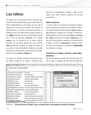 9.Tablas dinámicas , macros e impres ión. 
178 
redusers.com 
Las tablas 
Las tablas son un conjunto de filas y columnas que 
contienen datos relacionados, que se administran de 
forma independiente de los datos de otras filas y 
columnas de una hoja de cálculo. Para facilitar la 
administración y el análisis de grupos de datos, es 
posible convertir un determinado rango de datos en 
una tabla de Excel. Esta herramienta figura dentro 
de la ficha de opciones Insertar en el grupo 
Tablas, que se encuentra en la parte superior 
izquierda de esa ficha. Desde allí, con el botón 
Tabla podremos convertir un rango de celdas en 
una tabla. A través del teclado también será posible 
ejecutar esta herramienta, si presionamos la combi-nación 
de teclas CTRL+Q (Figura 1). 
Las tablas nos ofrecen múltiples herramientas, que 
van desde cuestiones de estilo y formato hasta 
opciones de encabezados, filtrado y orden de los 
datos, entre otras. Veremos algunas de las más 
importantes. 
Datos externos 
Si nuestra tabla se encuentra conectada de alguna 
de las maneras que analizamos en capítulos anterio-res, 
desde el grupo de herramientas Datos exter-nos 
podremos actualizar sus vínculos y conexiones. 
Adicionalmente, dentro del grupo Datos externos 
de tabla, encontramos la opción Exportar, a tra-vés 
de la cual podremos exportar la información de 
la tabla a una lista de SharePoint. También encon-tramos 
un comando que nos ayudará a desvincular 
una tabla de su origen. 
Convertir en rango y resumir como tabla 
dinámica 
Por último, debemos detallar dos herramientas más. 
Por un lado, es posible salir del modo de tabla con 
FIGURA 1. Si presionamos el botón Tabla, accederemos a este pequeño cuadro de diálogo. 
 